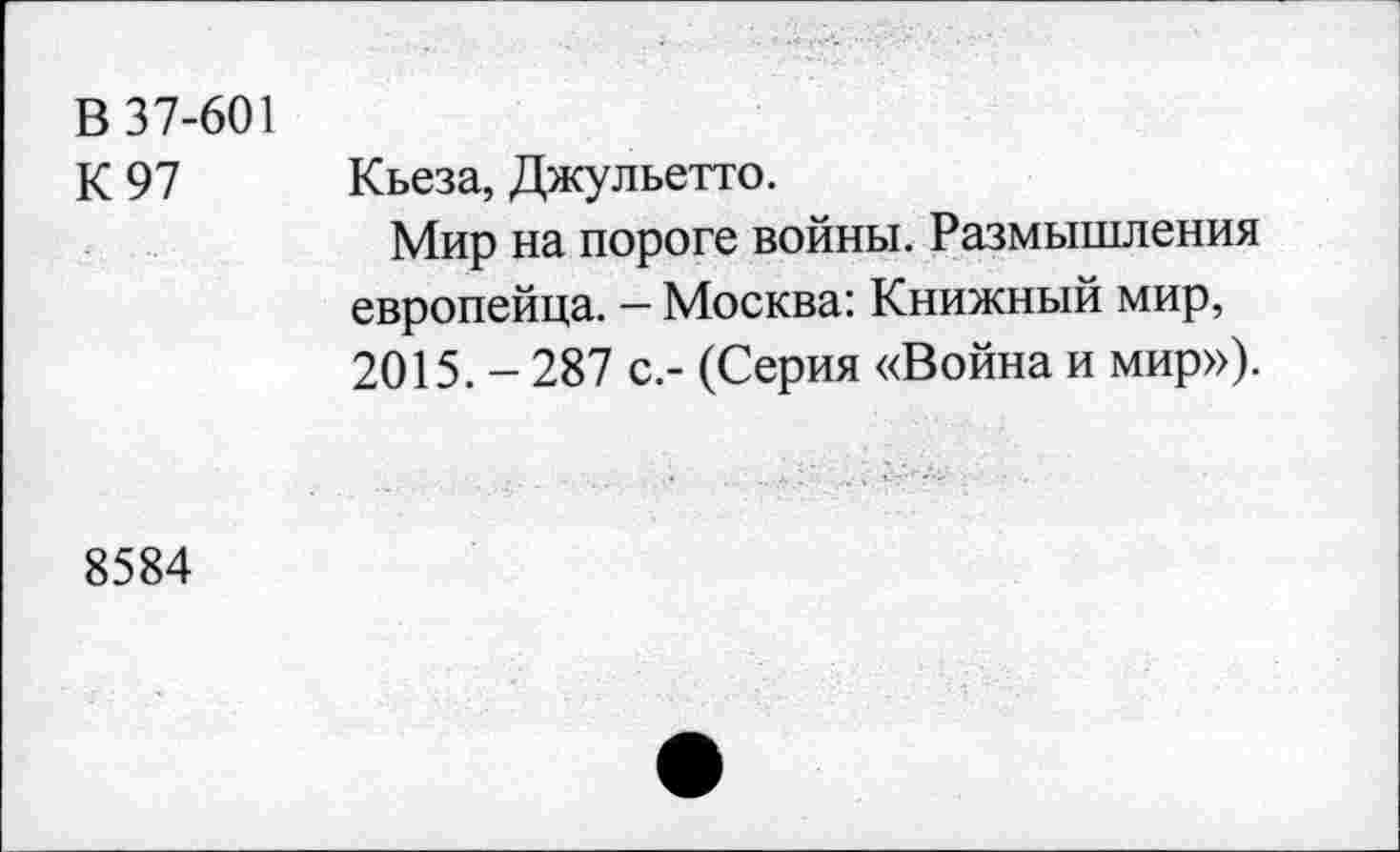 ﻿В 37-601
К 97 Кьеза, Джульетта.
Мир на пороге войны. Размышления европейца. — Москва: Книжный мир, 2015.-287 с.- (Серия «Война и мир»).
8584